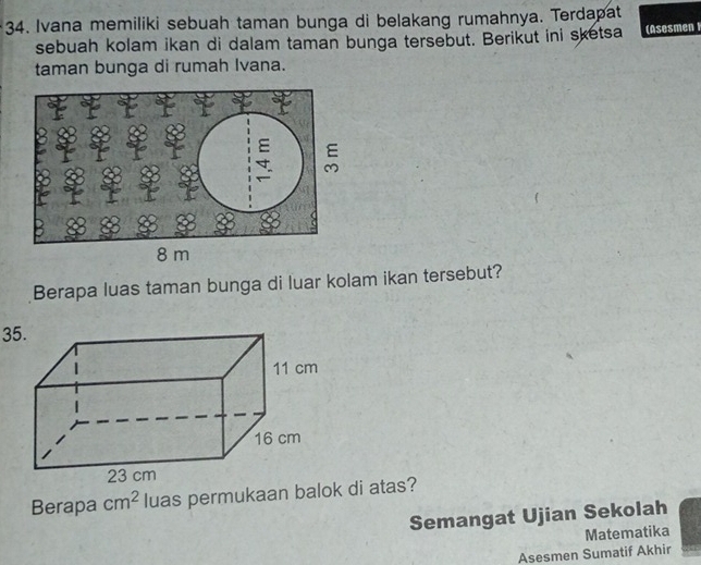 Ivana memiliki sebuah taman bunga di belakang rumahnya. Terdapat 
sebuah kolam ikan di dalam taman bunga tersebut. Berikut ini sketsa (Asesmen 
taman bunga di rumah Ivana. 
Berapa luas taman bunga di luar kolam ikan tersebut? 
35. 
Berapa cm^2 luas permukaan balok di atas? 
Semangat Ujian Sekolah 
Matematika 
Asesmen Sumatif Akhir