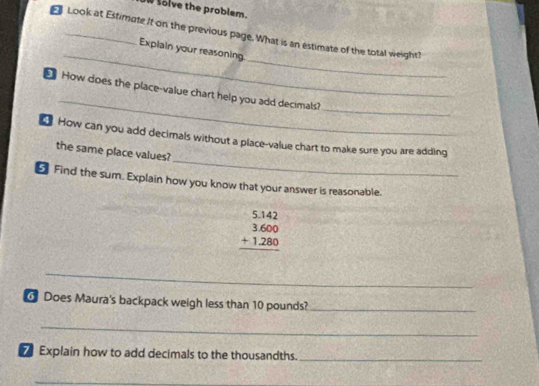 solve the problem. 
Look at Estimate It on the previous page. What is an estimate of the total weight? 
_ 
_ 
Explain your reasoning. 
_ 
_ 
How does the place-value chart help you add decimals? 
_ 
How can you add decimals without a place-value chart to make sure you are adding 
the same place values? 
Find the sum. Explain how you know that your answer is reasonable.
beginarrayr 5.142 3.600 +1.280 hline endarray
_ 
6 Does Maura's backpack weigh less than 10 pounds?_ 
_ 
7 Explain how to add decimals to the thousandths._ 
_