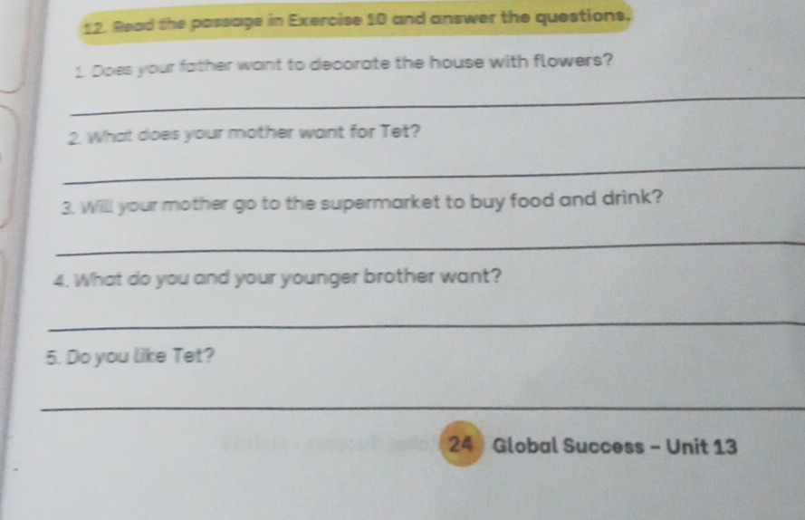 Read the passage in Exercise 10 and answer the questions. 
1. Does your father want to decorate the house with flowers? 
_ 
2. What does your mother want for Tet? 
_ 
3. Will your mother go to the supermarket to buy food and drink? 
_ 
4. What do you and your younger brother want? 
_ 
5. Do you like Tet? 
_ 
24  Global Success - Unit 13