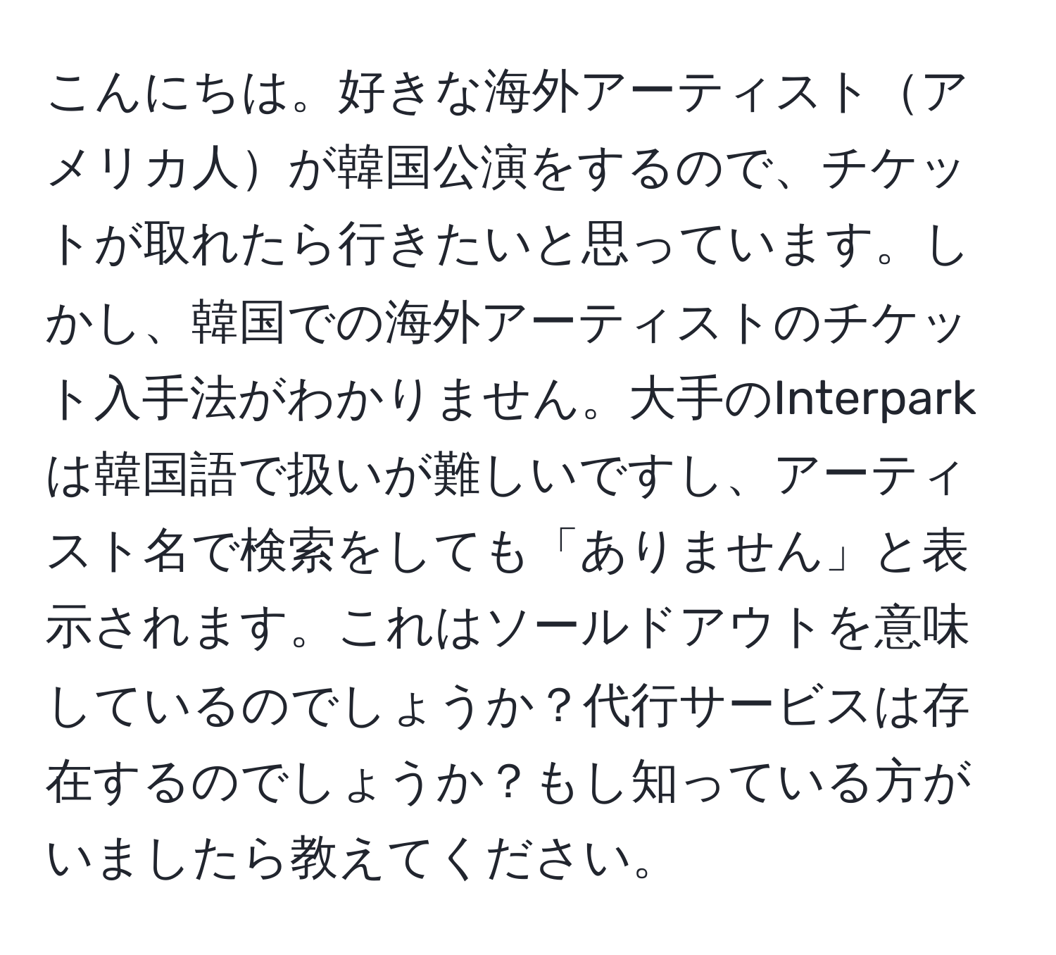 こんにちは。好きな海外アーティストアメリカ人が韓国公演をするので、チケットが取れたら行きたいと思っています。しかし、韓国での海外アーティストのチケット入手法がわかりません。大手のInterparkは韓国語で扱いが難しいですし、アーティスト名で検索をしても「ありません」と表示されます。これはソールドアウトを意味しているのでしょうか？代行サービスは存在するのでしょうか？もし知っている方がいましたら教えてください。