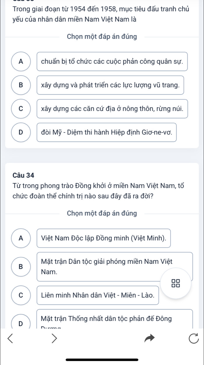 Trong giai đoạn từ 1954 đến 1958, mục tiêu đấu tranh chủ
yếu của nhân dân miền Nam Việt Nam là
Chọn một đáp án đúng
A chuẩn bị tổ chức các cuộc phản công quân sự.
B xây dựng và phát triển các lực lượng vũ trang.
C xây dựng các căn cứ địa ở nông thôn, rừng núi.
D đòi Mỹ - Diệm thi hành Hiệp định Giơ-ne-vơ.
Câu 34
Từ trong phong trào Đồng khởi ở miền Nam Việt Nam, tổ
chức đoàn thể chính trị nào sau đây đã ra đời?
Chọn một đáp án đúng
A Việt Nam Độc lập Đồng minh (Việt Minh).
B Mặt trận Dân tộc giải phóng miền Nam Việt
Nam.
88
C Liên minh Nhân dân Việt - Miên - Lào.
D Mặt trận Thống nhất dân tộc phản đế Đông