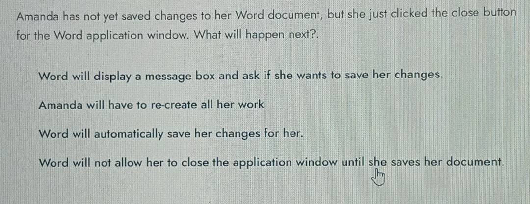 Amanda has not yet saved changes to her Word document, but she just clicked the close button
for the Word application window. What will happen next?.
Word will display a message box and ask if she wants to save her changes.
Amanda will have to re-create all her work
Word will automatically save her changes for her.
Word will not allow her to close the application window until she saves her document.