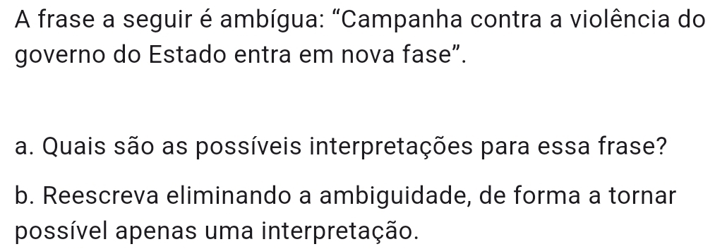 A frase a seguir é ambígua: "Campanha contra a violência do 
governo do Estado entra em nova fase”. 
a. Quais são as possíveis interpretações para essa frase? 
b. Reescreva eliminando a ambiguidade, de forma a tornar 
possível apenas uma interpretação.