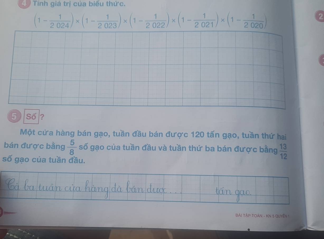 Tính giá trị của biểu thức.
(1- 1/2024 )* (1- 1/2023 )* (1- 1/2022 )* (1- 1/2021 )* (1- 1/2020 )
2 
5 Số ? 
Một cứa hàng bán gạo, tuần đầu bán được 120 tấn gạo, tuần thứ hai 
bán được bằng  5/8  số gạo của tuần đầu và tuần thứ ba bán được bằng  13/12 
số gạo của tuần đầu. 
Bài TậP TOÁN - KN 5 QUyEN 1