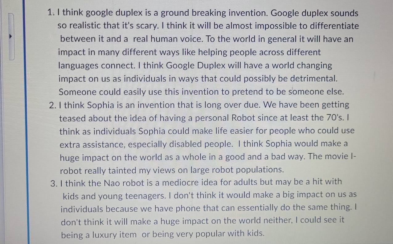 think google duplex is a ground breaking invention. Google duplex sounds 
so realistic that it's scary. I think it will be almost impossible to differentiate 
between it and a real human voice. To the world in general it will have an 
impact in many different ways like helping people across different 
languages connect. I think Google Duplex will have a world changing 
impact on us as individuals in ways that could possibly be detrimental. 
Someone could easily use this invention to pretend to be someone else. 
2. I think Sophia is an invention that is long over due. We have been getting 
teased about the idea of having a personal Robot since at least the 70's. I 
think as individuals Sophia could make life easier for people who could use 
extra assistance, especially disabled people. I think Sophia would make a 
huge impact on the world as a whole in a good and a bad way. The movie I- 
robot really tainted my views on large robot populations. 
3. I think the Nao robot is a mediocre idea for adults but may be a hit with 
kids and young teenagers. I don't think it would make a big impact on us as 
individuals because we have phone that can essentially do the same thing. I 
don't think it will make a huge impact on the world neither, I could see it 
being a luxury item or being very popular with kids.