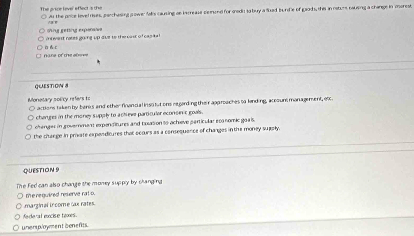 The price level effect is the
As the price level rises, purchasing power falls causing an increase demand for credit to buy a fixed bundle of goods, this in return causing a change in interest
rate
thing getting expensive
Interest rates going up due to the cost of capital
b & c
none of the above
QUESTION 8
Monetary policy refers to
actions taken by banks and other financial institutions regarding their approaches to lending, account management, etc.
changes in the money supply to achieve particular economic goals.
changes in government expenditures and taxation to achieve particular economic goals.
the change in private expenditures that occurs as a consequence of changes in the money supply.
QUESTION 9
The Fed can also change the money supply by changing
the required reserve ratio.
marginal income tax rates.
federal excise taxes.
unemployment benefits.