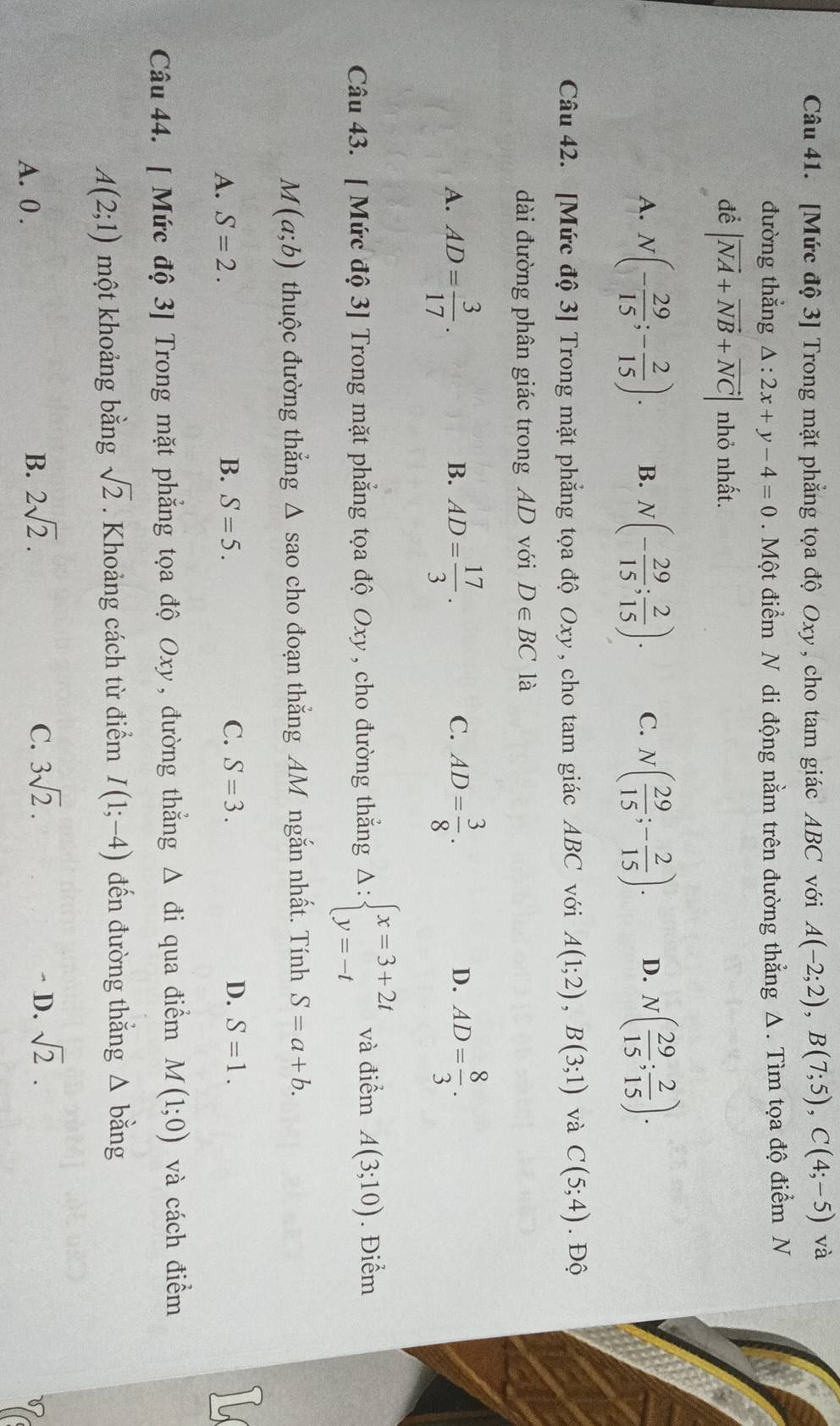 [Mức độ 3] Trong mặt phẳng tọa độ Oxy , cho tam giác ABC với A(-2;2),B(7;5),C(4;-5) và
đường thẳng △ :2x+y-4=0. Một điểm N di động nằm trên đường thẳng Δ. Tìm tọa độ điểm N
để |vector NA+vector NB+vector NC| nhỏ nhất.
A. N(- 29/15 ;- 2/15 ). B. N(- 29/15 ; 2/15 ). C. N( 29/15 ;- 2/15 ). D. N( 29/15 ; 2/15 ).
Câu 42. [Mức độ 3] Trong mặt phẳng tọa độ Oxy , cho tam giác ABC với A(1;2),B(3;1) và C(5;4). Độ
dài đường phân giác trong AD với D∈ BC là
A. AD= 3/17 . AD= 17/3 . AD= 3/8 . AD= 8/3 .
B.
C.
D.
Câu 43. [ Mức độ 3] Trong mặt phẳng tọa độ Oxy , cho đường thắng Delta :beginarrayl x=3+2t y=-tendarray. và điểm A(3;10). Điểm
M(a;b) thuộc đường thắng Δ sao cho đoạn thắng AM ngắn nhất. Tính S=a+b.
A. S=2. B. S=5. C. S=3. D. S=1.
Câu 44. [ Mức độ 3] Trong mặt phẳng tọa độ Oxy , đường thắng △ di qua điểm M(1;0) và cách điểm
A(2;1) một khoảng bằng sqrt(2). Khoảng cách từ điểm I(1;-4) đến đường thẳng A bằng
B. 2sqrt(2). C. 3sqrt(2).
A. 0 . - D. sqrt(2).