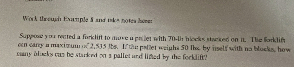 Work through Example 8 and take notes here: 
Suppose you rented a forklift to move a pallet with 70-lb blocks stacked on it. The forklift 
can carry a maximum of 2,535 lbs. If the pallet weighs 50 lbs. by itself with no blocks, how 
many blocks can be stacked on a pallet and lifted by the forklift?