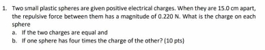 Two small plastic spheres are given positive electrical charges. When they are 15.0 cm apart, 
the repulsive force between them has a magnitude of 0.220 N. What is the charge on each 
sphere 
a. If the two charges are equal and 
b. If one sphere has four times the charge of the other? (10 pts)