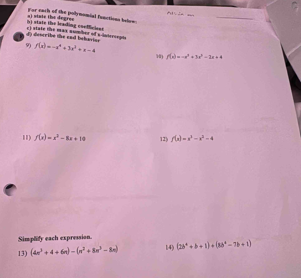 Alria m 
For each of the polynomial functions below: 
a) state the degree 
b) state the leading coefficient 
c) state the max number of x-intercepts 
F d) describe the end behavior 
9) f(x)=-x^4+3x^2+x-4
10) f(x)=-x^5+3x^3-2x+4
11) f(x)=x^2-8x+10 12) f(x)=x^3-x^2-4
Simplify each expression. 
13) (4n^3+4+6n)-(n^2+8n^3-8n)
14) (2b^4+b+1)+(8b^4-7b+1)