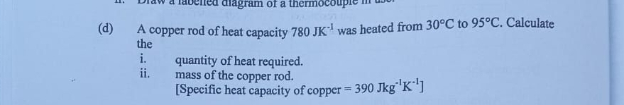 a labened diagram of a thermocouple m 
(d) A copper rod of heat capacity 780JK^(-1) was heated from 30°C to 95°C. Calculate 
the 
i. quantity of heat required. 
ii. mass of the copper rod. =390Jkg^(-1)K^(-1)]
[Specific heat capacity of copper