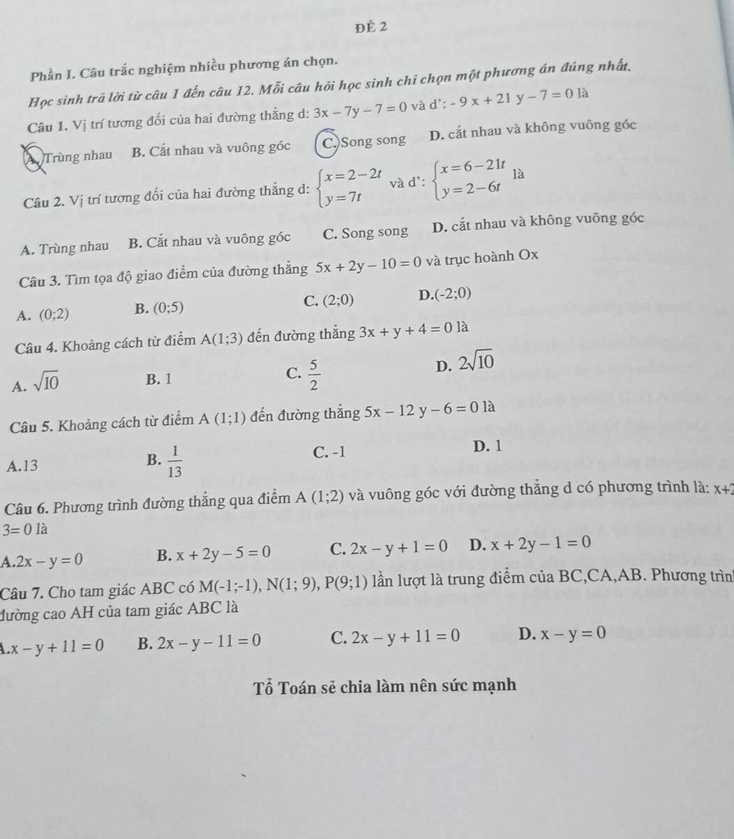 Đè 2
Phần I. Câu trắc nghiệm nhiều phương án chọn.
Học sinh trã lời từ câu 1 đến câu 12. Mỗi câu hỏi học sinh chi chọn một phương án đúng nhất,
Câu 1. Vị trí tương đối của hai đường thẳng d: 3x-7y-7=0 và d':-9x+21y-7=0la
Trùng nhau B. Cắt nhau và vuông góc C.)Song song D. cắt nhau và không vuông góc
Câu 2. Vị trí tương đối của hai đường thẳng d: beginarrayl x=2-2t y=7tendarray. và d': beginarrayl x=6-21t y=2-6tendarray. là
A. Trùng nhau B. Cắt nhau và vuông góc C. Song song D. cắt nhau và không vuông góc
Câu 3. Tìm tọa độ giao điểm của đường thằng 5x+2y-10=0 và trục hoành Ox
C. (2;0) D. (-2;0)
A. (0;2) B. (0;5)
Câu 4. Khoảng cách từ điểm A(1;3) đến đường thẳng 3x+y+4=01a
A. sqrt(10)
C.
B. 1  5/2 
D. 2sqrt(10)
Câu 5. Khoảng cách từ điểm A(1;1) đến đường thắng 5x-12y-6=0 là
C. -1 D. 1
A.13
B.  1/13 
Câu 6. Phương trình đường thẳng qua điểm A(1;2) và vuông góc với đường thẳng d có phương trình là: x+2
3=01a
A. 2x-y=0 B. x+2y-5=0 C. 2x-y+1=0 D. x+2y-1=0
Câu 7. Cho tam giác ABC có M(-1;-1),N(1;9),P(9;1) lần lượt là trung điểm của BC,CA,AB. Phương trìn
đường cao AH của tam giác ABC là
x-y+11=0 B. 2x-y-11=0 C. 2x-y+11=0 D. x-y=0
Tổ Toán sẻ chia làm nên sức mạnh
