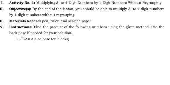 Activity No. 1: Multiplying 3 - to 4 -Digit Numbers by 1 -Digit Numbers Without Regrouping 
II. Objective(s): By the end of the lesson, you should be able to multiply 3 - to 4 -digit numbers 
by 1 -digit numbers without regrouping. 
II. Materials Needed: pen, ruler, and scratch paper 
V. Instructions: Find the product of the following numbers using the given method. Use the 
back page if needed for your solution. 
1. 332* 3 (use base ten blocks)