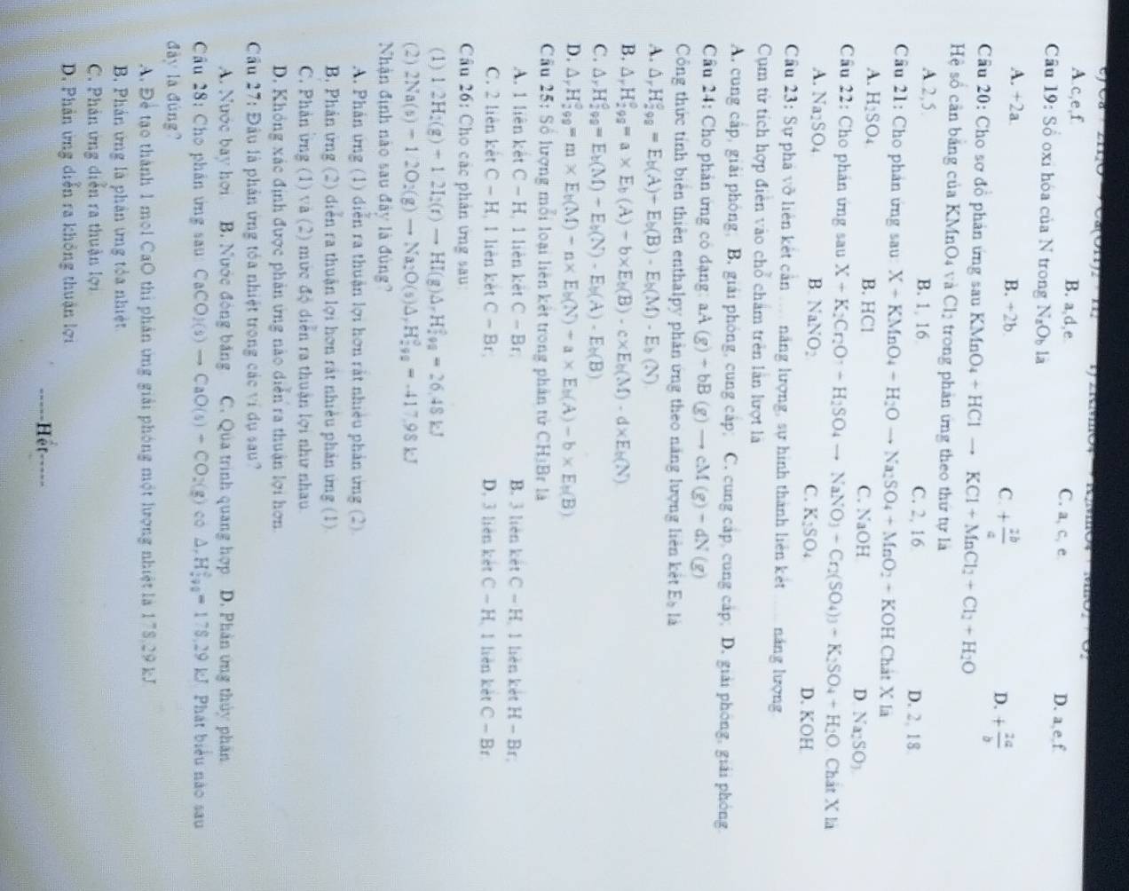 a
u(0(01)2· 111
A c,e,f B. a,d,e C. a, c, e D. a,e,f
Câu 19:S_0 oxi hóa của N trong N_aO_b là
A. +2a B. +2b C. + 2b/a  D. + 2a/b 
Câu 20: Cho sơ đồ phản ứng sau KMnO_4+HClto KCl+MnCl_2+Cl_2+H_2O
Hệ số cần bảng của KMnO4 và Cl_2 trong phản ứng theo thứ tự là
A 2,5. B. 1 16 C. 2, 16 D. 2, 18
Câu 21: Cho phản ứng sau X+KMnO_4-H_2Oto Na_2SO_4+MnO_2+KOH Chát X là
A. H_2SO_4 B. HCl C. NaOH D Na_2SO_3
Cầu 22: Cho phân ứng sau X+K_2Cr_2O_7to H_2SO_4to NaNO_3-Cr_2(SO_4)_3-K_2SO_4+H_2O Chất X là
A. Na2SO₄ B NaNO C. K_2SO_4
D. KOH
Cầu 23: Sự phá vỡ liên kết cản .... năng lượng, sự hình thành liên kết náng lượng
Cụm từ tích hợp điện vào chổ châm trên lần lượt là
A. cung cấp, giải phòng; B. giải phòng, cung cấp; C. cung cấp, cung cấp; D. giải phóng, giải phóng
Cầu 24: Cho phản ứng có dạng: aA(g)+bB(g)to cM(g)-dN(g)
Công thức tính biên thiên enthalpy phản ứng theo năng lượng liên kết E_b là
A. △ _rH_(299)°=E_b(A)+E_b(B)-E_b(M)-E_b(N)
B. △ _rH_(299)^o=a* E_b(A)+b* E_b(B)-c* E_b(M)-d* E_b(N)
C. △ _rH_2^(0=E_b)(M)-E_b(N)-E_b(A)-E_b(B)
D. △ _rH_(299)°=m* E_b(M)-n* E_b(N)+a* E_b(A)-b* E_b(B)
Cầu 25: Số lượng mỗi loại liên kết trong phân tử CHịBr là
A. 1 liên kết C-H 1 liên kết C-Br B. 3 liên két C-H 1 lièn kết H-Br.
C. 2 liên kết C-H 1 liên kèt C-Br, D. 3 liên kết C-H 1 lièn kết C-Br
Câu 26: Cho các phản ứng sau:
(1) 2H_2(g)+12I_2(r)to HI(g)△ _-H_2^(2=26.48kJ
(2) 2Na(s)-12O_2)(g)to Na_2O(s)△ ,)△ H_2^((circ)=-417.98kJ
Nhận định nào sau đây là đùng?
A. Phân ứng (1) diễn ra thuận lợi hơn rắt nhiều phản ứng (2).
B. Phản ứng (2) diễn ra thuận lợi hơn rắt nhiều phản ứng (1).
C. Phản ứng (1) và (2) mức độ diễn ra thuận lợi như nhau
D. Không xác định được phản ứng nào diễn ra thuận lợi hơn.
Câu 27: Đầu là phản ứng tóa nhiệt trong các ví dụ sau?
A. Nước bay hơi B. Nước động băng C. Qua trình quang hợp D. Phân ứng thủy phần
Câu 28: Cho phân ứng sau CaCO_2)(s)to CaO(s)+CO_2(g) co △ .H_(500)°=178.29kJ Phát biểu nào sau
đày là đùng?
A. Để tạo thành 1 mol CaO thi phản ứng giải phóng một lượng nhiệt là 178,29 kJ
B Phản ứng là phản ứng tỏa nhiệt
C. Phản ứng diễn ra thuận lợi
D. Phản ứng diễn ra không thuận lợi
Hệt