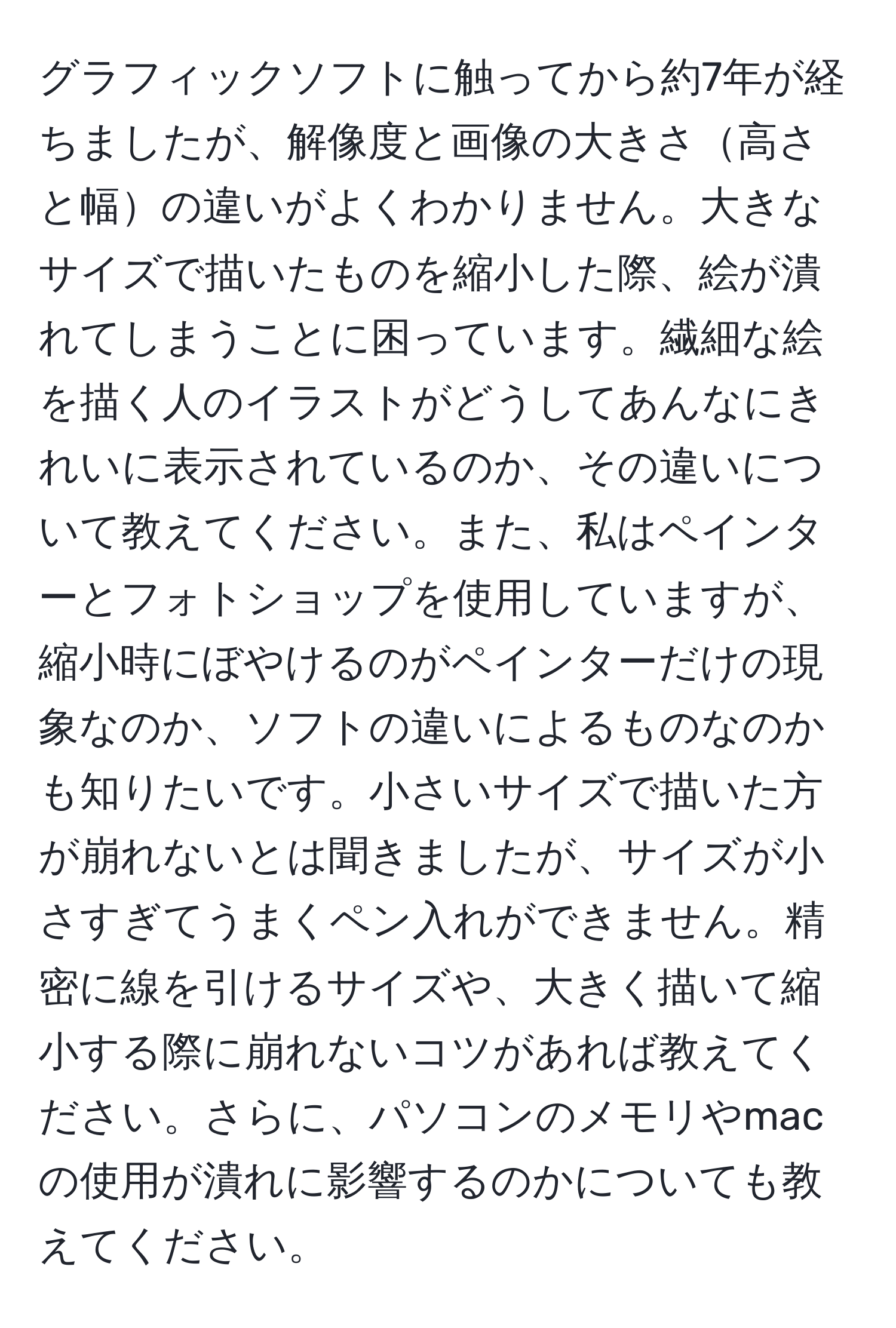 グラフィックソフトに触ってから約7年が経ちましたが、解像度と画像の大きさ高さと幅の違いがよくわかりません。大きなサイズで描いたものを縮小した際、絵が潰れてしまうことに困っています。繊細な絵を描く人のイラストがどうしてあんなにきれいに表示されているのか、その違いについて教えてください。また、私はペインターとフォトショップを使用していますが、縮小時にぼやけるのがペインターだけの現象なのか、ソフトの違いによるものなのかも知りたいです。小さいサイズで描いた方が崩れないとは聞きましたが、サイズが小さすぎてうまくペン入れができません。精密に線を引けるサイズや、大きく描いて縮小する際に崩れないコツがあれば教えてください。さらに、パソコンのメモリやmacの使用が潰れに影響するのかについても教えてください。