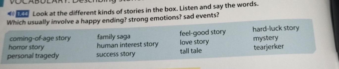 Look at the different kinds of stories in the box. Listen and say the words.
Which usually involve a happy ending? strong emotions? sad events?
coming-of-age story family saga feel-good story
hard-luck story
horror story human interest story love story mystery
personal tragedy success story tall tale tearjerker