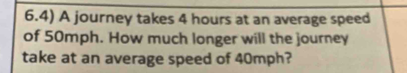 6.4) A journey takes 4 hours at an average speed 
of 50mph. How much longer will the journey 
take at an average speed of 40mph?