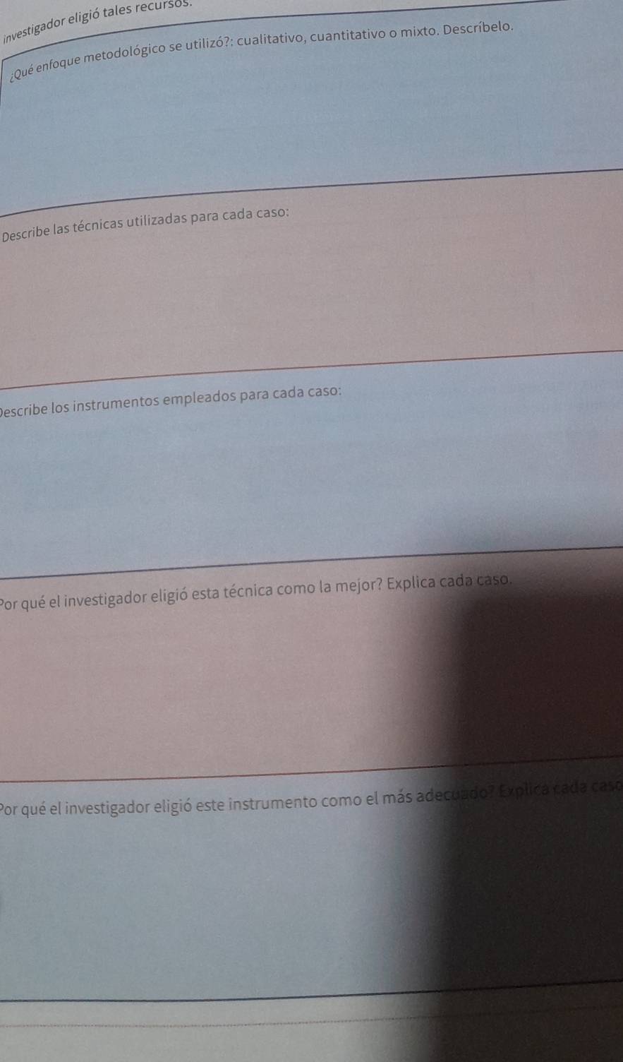 investigador eligió tales recursos 
¿Qué enfoque metodológico se utilizó?: cualitativo, cuantitativo o mixto. Descríbelo. 
Describe las técnicas utilizadas para cada caso: 
Describe los instrumentos empleados para cada caso: 
Por qué el investigador eligió esta técnica como la mejor? Explica cada caso. 
Por qué el investigador eligió este instrumento como el más adecuado? Explica cada caso