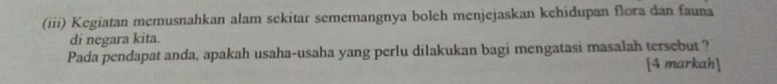 (iii) Kegiatan memusnahkan alam sekitar sememangnya boleh menjejaskan kehidupan flora dan fauna 
di negara kita. 
Pada pendapat anda, apakah usaha-usaha yang perlu dilakukan bagi mengatasi masalah tersebut ? 
[4 markah]