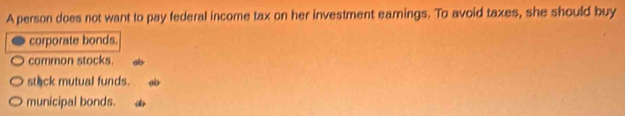 A person does not want to pay federal income tax on her investment eamings. To avoid taxes, she should buy
corporate bonds.
common stocks. ab
stack mutual funds. ab
municipal bonds.