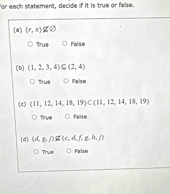 For each statement, decide if it is true or false.
(a)  r,x nsubseteq varnothing
True False
(b)  1,2,3,4 ⊂eq  2,4
True False
(c)  11,12,14,18,19 ⊂  11,12,14,18,19
True False
(d)  d,g,j nsubseteq  c,d,f,g,h,j
True False