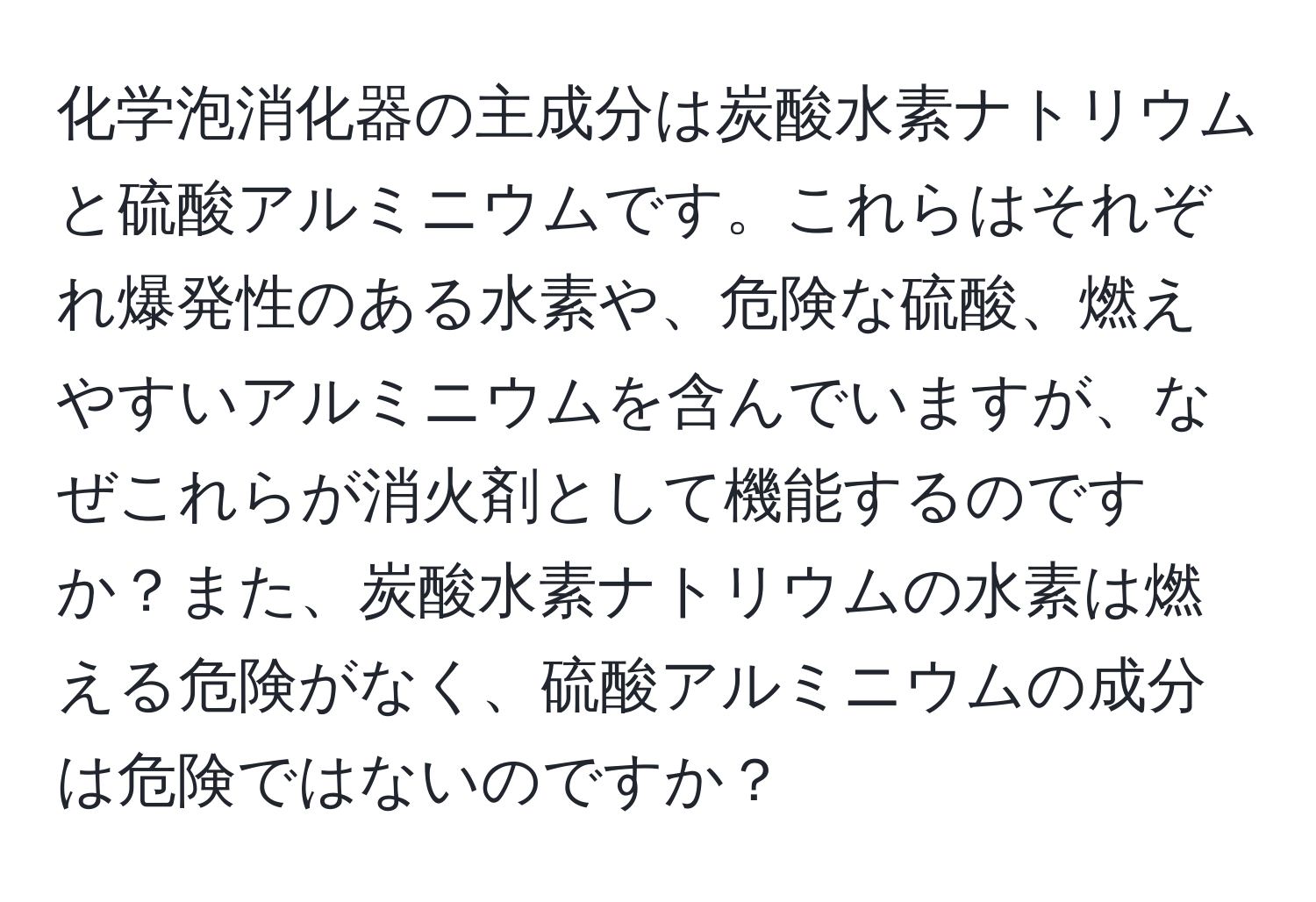 化学泡消化器の主成分は炭酸水素ナトリウムと硫酸アルミニウムです。これらはそれぞれ爆発性のある水素や、危険な硫酸、燃えやすいアルミニウムを含んでいますが、なぜこれらが消火剤として機能するのですか？また、炭酸水素ナトリウムの水素は燃える危険がなく、硫酸アルミニウムの成分は危険ではないのですか？