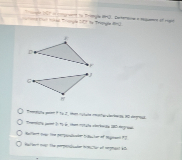 Triangle DEF is comgruent to Triangle GHO. Determine a sequence of rigid
ations that takes Thiangle DEF to Triangle GHZ
Translate point F to J, then retate counterclockwise 90 degrees
Translate point D. to 6, than rotzte clockwise 180 degrees
Reffect over the perpendicular bisector of segment FJ.
Refect over the perpendicular bisector of segment Eb.