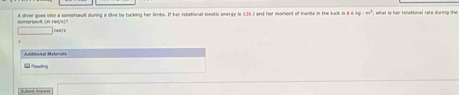 A diver goes into a somersault during a dive by tucking her limbs. If her rolational kinetic energy is 136 J and her moment of inertia in the tuck is 8.6kg· m^2 , what is her rotational rate during the 
somersault (n ad/ 
rad/'s 
Additional Materials 
Reading 
Submit Answer