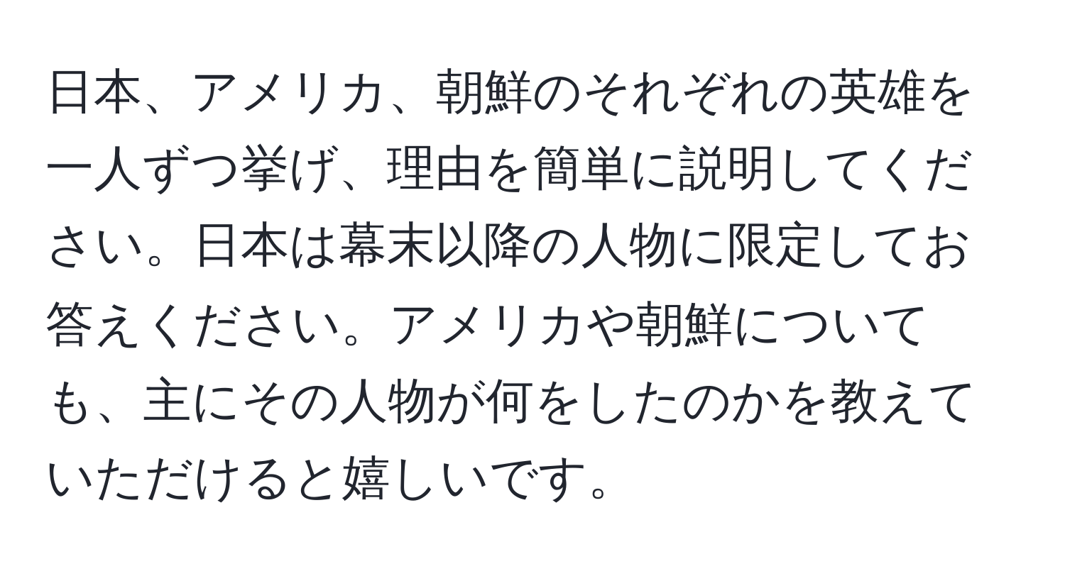 日本、アメリカ、朝鮮のそれぞれの英雄を一人ずつ挙げ、理由を簡単に説明してください。日本は幕末以降の人物に限定してお答えください。アメリカや朝鮮についても、主にその人物が何をしたのかを教えていただけると嬉しいです。