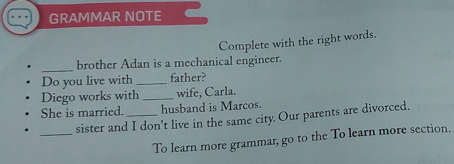 GRAMMAR NOTE 
Complete with the right words. 
_brother Adan is a mechanical engineer. 
Do you live with_ 
father? 
Diego works with_ wife, Carla. 
She is married. _husband is Marcos. 
_ 
sister and I don't live in the same city. Our parents are divorced. 
To learn more grammar, go to the To learn more section.