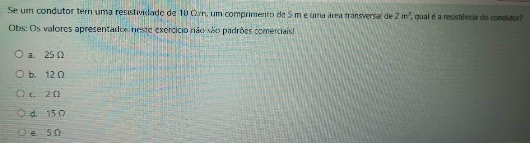 Se um condutor tem uma resistividade de 10 Ω.m, um comprimento de 5 m e uma área transversal de 2m^2 , qual é a resistência do condutor?
Obs: Os valores apresentados neste exercício não são padrões comerciais!
a. 25 Ω
b. 12Ω
c. 2Ω
d. 15 Ω
e. 5Ω