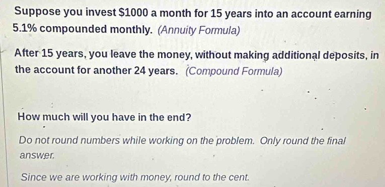 Suppose you invest $1000 a month for 15 years into an account earning
5.1% compounded monthly. (Annuity Formula) 
After 15 years, you leave the money, without making additional deposits, in 
the account for another 24 years. (Compound Formula) 
How much will you have in the end? 
Do not round numbers while working on the problem. Only round the final 
answer. 
Since we are working with money, round to the cent.