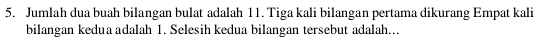 Jumlah dua buah bilangan bulat adalah 11. Tiga kali bilangan pertama dikurang Empat kali 
bilangan kedua adalah 1. Selesih kedua bilangan tersebut adalah...