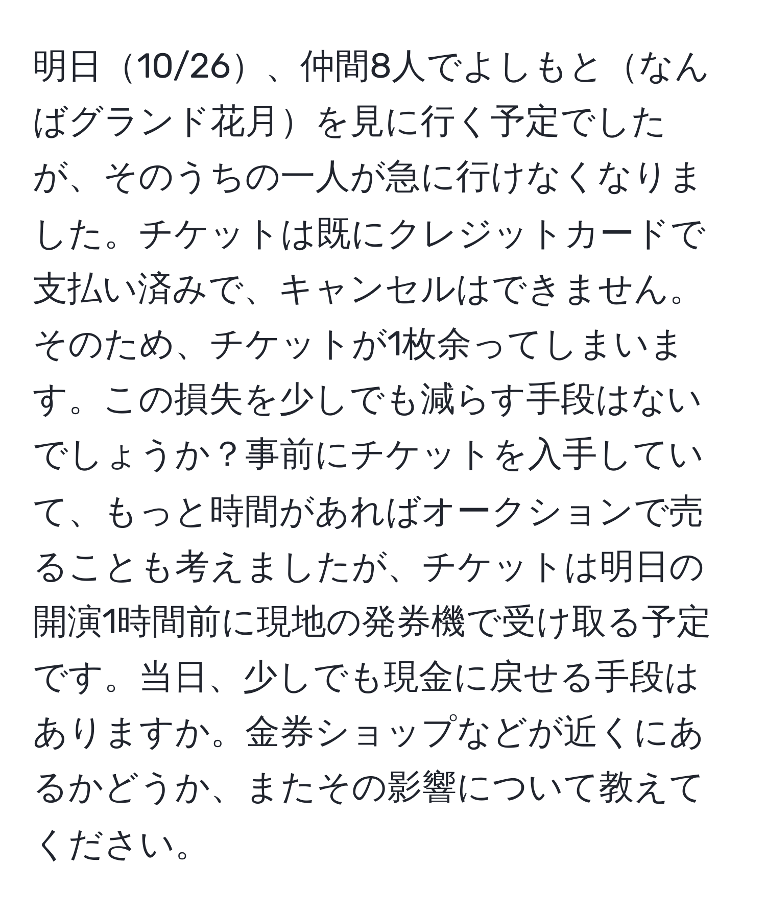 明日10/26、仲間8人でよしもとなんばグランド花月を見に行く予定でしたが、そのうちの一人が急に行けなくなりました。チケットは既にクレジットカードで支払い済みで、キャンセルはできません。そのため、チケットが1枚余ってしまいます。この損失を少しでも減らす手段はないでしょうか？事前にチケットを入手していて、もっと時間があればオークションで売ることも考えましたが、チケットは明日の開演1時間前に現地の発券機で受け取る予定です。当日、少しでも現金に戻せる手段はありますか。金券ショップなどが近くにあるかどうか、またその影響について教えてください。