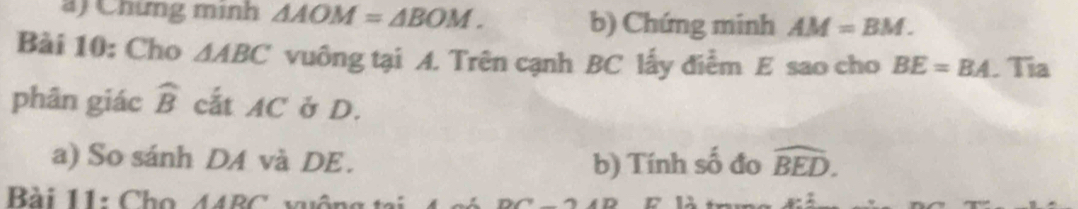 ) Chứng minh △ AOM=△ BOM. b) Chứng minh AM=BM. 
Bài 10: Cho △ ABC vuông tại A. Trên cạnh BC lấy điểm E sao cho BE=BA. Tia 
phân giác widehat B cất AC ở D. 
a) So sánh DA và DE. b) Tính số đo widehat BED. 
Bài 11: Cho 44BC