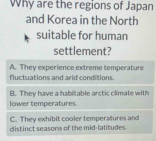 Why are the regions of Japan
and Korea in the North
suitable for human
settlement?
A. They experience extreme temperature
fluctuations and arid conditions.
B. They have a habitable arctic climate with
lower temperatures.
C. They exhibit cooler temperatures and
distinct seasons of the mid-latitudes.