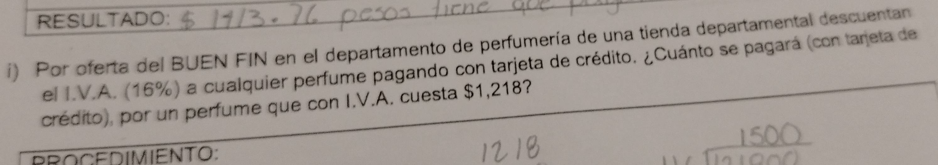 RESULTADO: 
i) Por oferta del BUEN FIN en el departamento de perfumería de una tienda departamental descuentan 
el I.V.A. (16%) a cualquier perfume pagando con tarjeta de crédito. ¿Cuánto se pagará (con tareta de 
crédito), por un perfume que con I.V.A. cuesta $1,218? 
BROCEDIMIENTO: