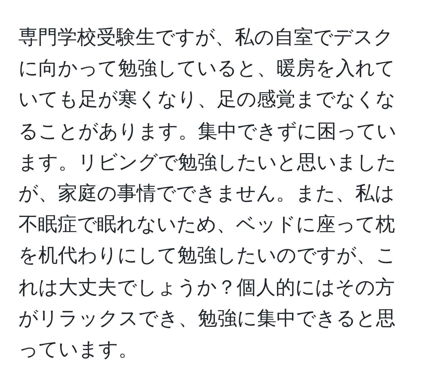 専門学校受験生ですが、私の自室でデスクに向かって勉強していると、暖房を入れていても足が寒くなり、足の感覚までなくなることがあります。集中できずに困っています。リビングで勉強したいと思いましたが、家庭の事情でできません。また、私は不眠症で眠れないため、ベッドに座って枕を机代わりにして勉強したいのですが、これは大丈夫でしょうか？個人的にはその方がリラックスでき、勉強に集中できると思っています。