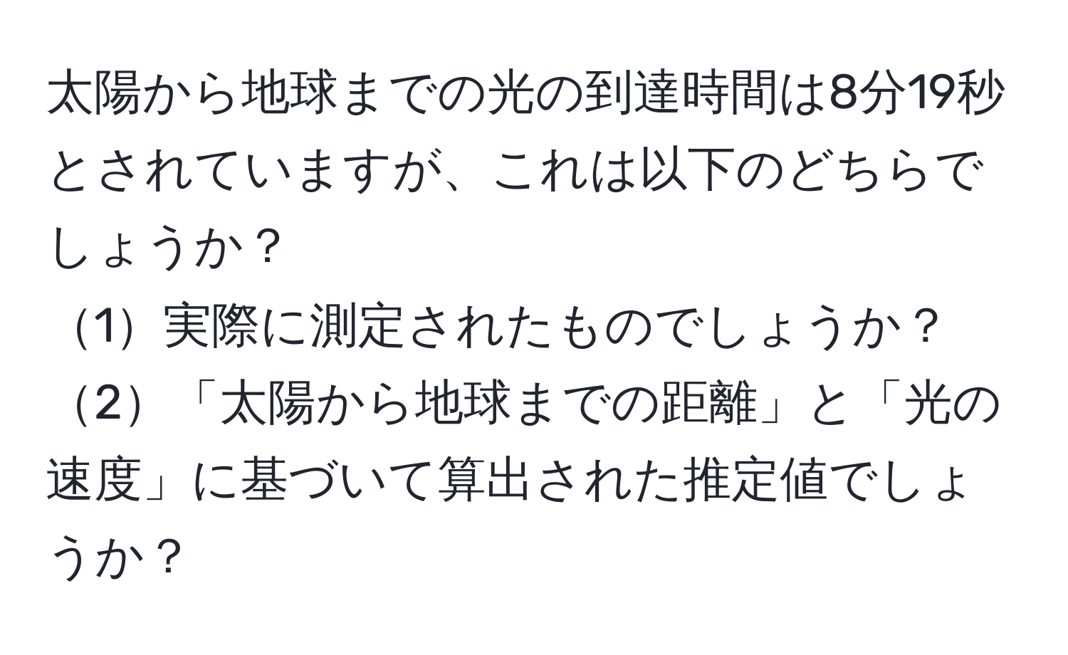 太陽から地球までの光の到達時間は8分19秒とされていますが、これは以下のどちらでしょうか？  
1実際に測定されたものでしょうか？  
2「太陽から地球までの距離」と「光の速度」に基づいて算出された推定値でしょうか？