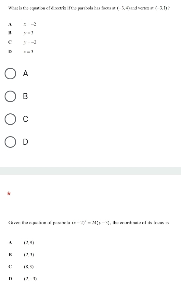 What is the equation of directrix if the parabola has focus at (-3,4) and vertex at (-3,1) ?
A x=-2
B y=3
C y=-2
D x=3
A
B
C
D
*
Given the equation of parabola (x-2)^2=24(y-3) , the coordinate of its focus is
A (2,9)
B (2,3)
C (8,3)
D (2,-3)