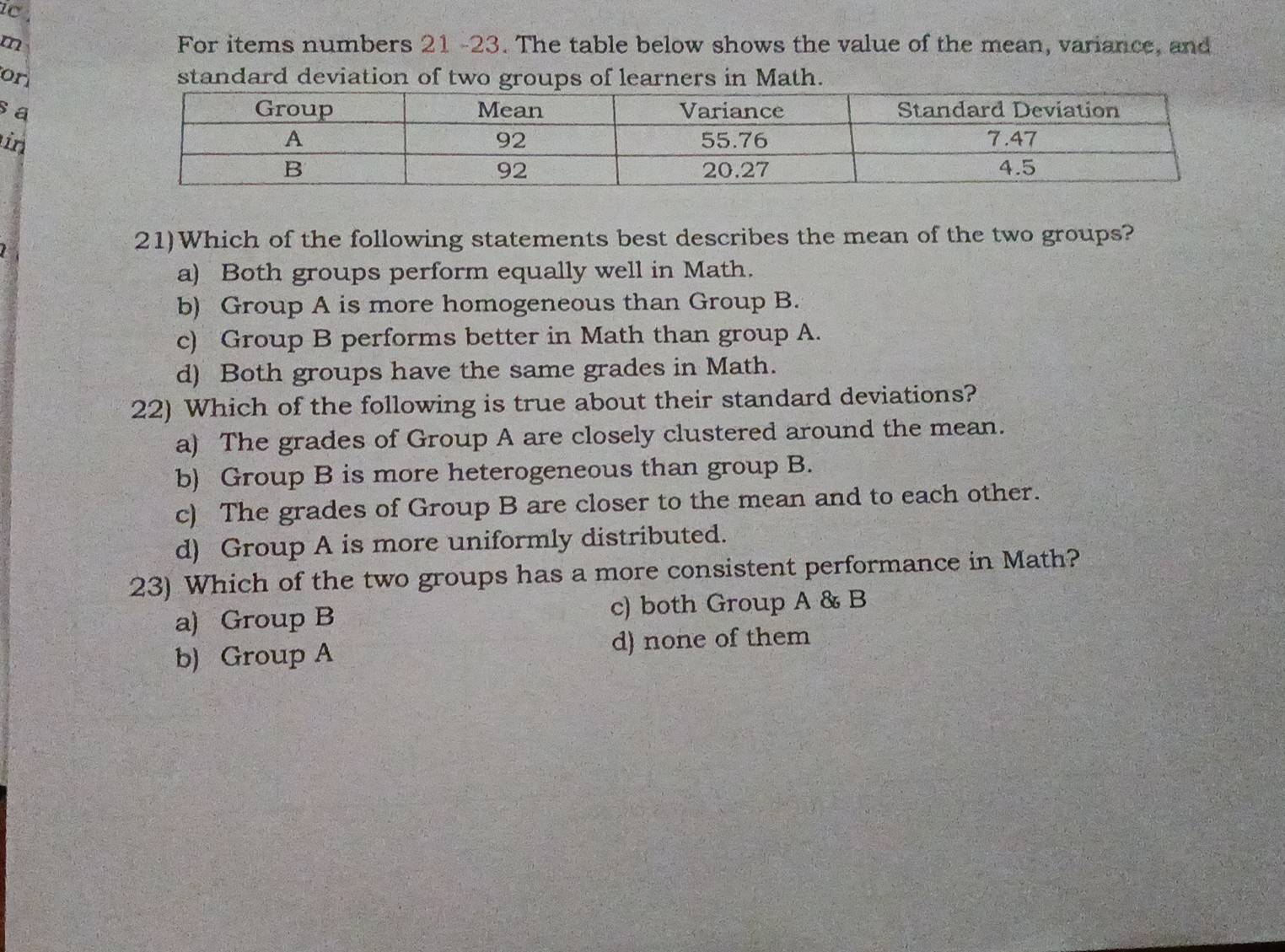 ic.
m For items numbers 21 -23. The table below shows the value of the mean, variance, and
on standard deviation of two groups of learners in Math.
sa
in
21)Which of the following statements best describes the mean of the two groups?
a) Both groups perform equally well in Math.
b) Group A is more homogeneous than Group B.
c) Group B performs better in Math than group A.
d) Both groups have the same grades in Math.
22) Which of the following is true about their standard deviations?
a) The grades of Group A are closely clustered around the mean.
b) Group B is more heterogeneous than group B.
c) The grades of Group B are closer to the mean and to each other.
d) Group A is more uniformly distributed.
23) Which of the two groups has a more consistent performance in Math?
a) Group B c) both Group A & B
b) Group A d) none of them