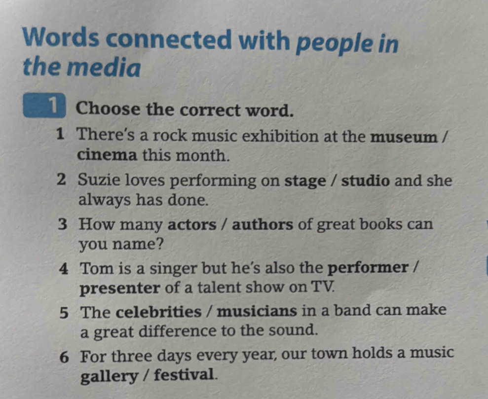 Words connected with people in
the media
Choose the correct word.
1 There’s a rock music exhibition at the museum /
cinema this month.
2 Suzie loves performing on stage / studio and she
always has done.
3 How many actors / authors of great books can
you name?
4 Tom is a singer but he’s also the performer /
presenter of a talent show on TV
5 The celebrities / musicians in a band can make
a great difference to the sound.
6 For three days every year, our town holds a music
gallery / festival.