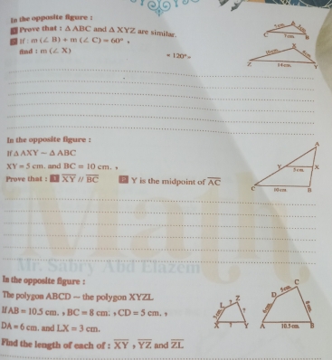 In the opposite figure : 
Prove that : △ ABC and △ XYZ are similar. 
1 m(∠ B)+m(∠ C)=60°. 
nd tm(∠ X)
=120°
__ 
_ 
_ 
_ 
_ 
_ 
_ 
_ 
In the opposite figure : 
If △ AXYsim △ ABC
XY=5cm , and BC=10cm. 
Prove that : overline XYparallel overline BC Y is the midpoint of overline AC
_ 
_ 
_ 
_ 
_ 
_ 
In the opposite figure : 
The polygon ABCD — the polygon XYZL
IfAB=10.5cm., BC=8cm., CD=5cm. ,
DA=6cm. and LX=3cm. 
Find the length of each of : overline XY, overline YZ and overline ZL