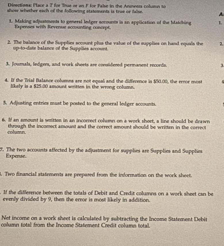 Directions: Place a T for True or an F for False in the Answers column to 
show whether each of the following statements is true or false. 
A 
1. Making adjustments to general ledger accounts is an application of the Matching 1. 
Expenses with Revenue accounting concept. 
2. The balance of the Supplies account plus the value of the supplies on hand equals the 2. 
up-to-date balance of the Supplies account. 
3. Journals, ledgers, and work sheets are considered permanent records. 
3. 
4. If the Trial Balance columns are not equal and the difference is $50.00, the error most 4
likely is a $25.00 amount written in the wrong column. 
5. Adjusting entries must be posted to the general ledger accounts. 
6. If an amount is written in an incorrect column on a work sheet, a line should be drawn 
through the incorrect amount and the correct amount should be written in the correct 
column. 
7. The two accounts affected by the adjustment for supplies are Supplies and Supplies 
Expense. 
. Two financial statements are prepared from the information on the work sheet. 
If the difference between the totals of Debit and Credit columns on a work sheet can be 
evenly divided by 9, then the error is most likely in addition. 
Net income on a work sheet is calculated by subtracting the Income Statement Debit 
column total from the Income Statement Credit column total.