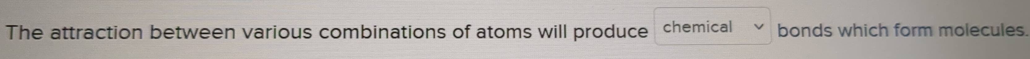 The attraction between various combinations of atoms will produce chemical bonds which form molecules.