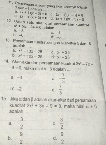 Persamaan kuadrat yang akar-akarnya adalah
1 dan -3 adalah ....
a. (x+1)(x-3)=0 C. (x-1)(x-3)=0
b. (x-1)(x+3)=0 d. (x+1)(x+3)=0
12. Salah satu akar dari persamaan kuadrat
x^2+5x-24=0 adalah ....
a. -8
c. -4
b、 -6 d： -3
13. Persamaan kuadrat dengan akar-akar 5 dan -5
adalah ....
a. x^2-10x-25 C. x^2+25
b. x^2+10x-25 d: x^2-25
14. Akar-akar dari persamaan kuadrat 3x^2-7x-
6=0 , maka nilai α. β adalah ....
a. -3 C. - 7/3 
b. -2 d.  7/3 
15. Jika α dan β adalah akar-akar dari persamaan
kuadrat 2x^2+3x-9=0 , maka nilai alpha +beta
adalah ....
a. - 3/2  C.  3/2 
b. - 9/2  d.  9/2 