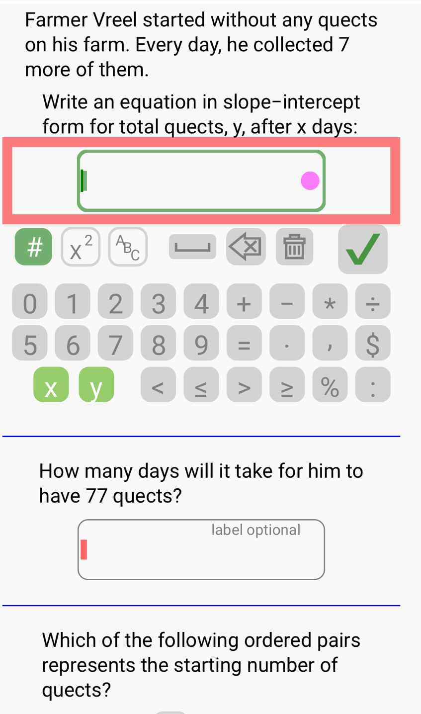 Farmer Vreel started without any quects 
on his farm. Every day, he collected 7
more of them. 
Write an equation in slope-intercept 
form for total quects, y, after x days : 
# X^2 ABC L . 
''' 
0 1 2 3 4 + * ÷
5 6 7 8 9 = · 1 $
x y < > ≥ % 
How many days will it take for him to 
have 77 quects? 
label optional 
Which of the following ordered pairs 
represents the starting number of 
quects?