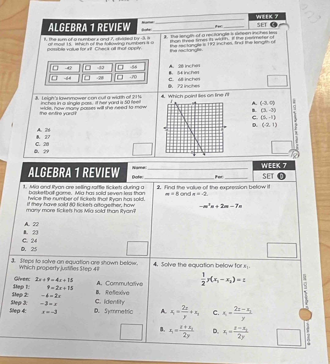 WEEK 7
Name: SET
ALGEBRA 1 REVIEW Date:_ Per:_
1. The sum of a numberx and 7, divided by -3, is 2. The length of a rectangle is sixteen inches less
at most 15. Which of the following numbers is a than three times its width. If the perimeter of
possible value for x? Check all that apply. the rectangle. the rectangle is 192 inches, find the length of
-42 -52 -56 A. 28 inches
B. 54 inches
-64 -28 -70
C. 68 inches
D. 72 inches
3. Leigh's lawnmower can cut a width of 21¾ 4. Which point lies on line /?
inches in a single pass. If her yard is 50 feet
A. (-3,0)
wide, how many passes will she need to mow
the entire yard
B. (3,-3)
D. (-2,1) 5
C. (5,-1)
A. 26
B. 27
C. 28
D. 29 
S