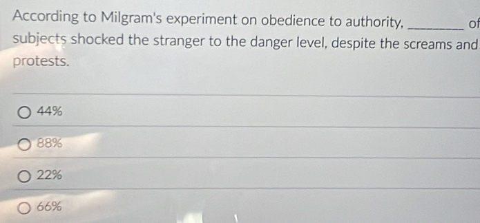 According to Milgram's experiment on obedience to authority, _of
subjects shocked the stranger to the danger level, despite the screams and
protests.
44%
88%
22%
66%