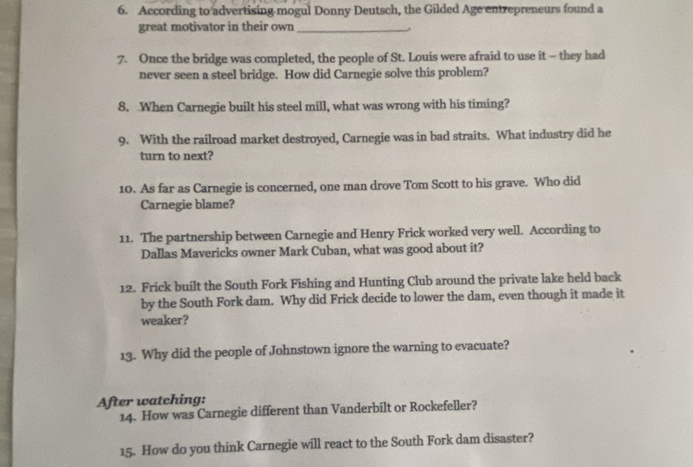 According to advertising mogul Donny Deutsch, the Gilded Age entrepreneurs found a 
great motivator in their own_ 
. 
7. Once the bridge was completed, the people of St. Louis were afraid to use it - they had 
never seen a steel bridge. How did Carnegie solve this problem? 
8. When Carnegie built his steel mill, what was wrong with his timing? 
9. With the railroad market destroyed, Carnegie was in bad straits. What industry did he 
turn to next? 
10. As far as Carnegie is concerned, one man drove Tom Scott to his grave. Who did 
Carnegie blame? 
11. The partnership between Carnegie and Henry Frick worked very well. According to 
Dallas Mavericks owner Mark Cuban, what was good about it? 
12. Frick built the South Fork Fishing and Hunting Club around the private lake held back 
by the South Fork dam. Why did Frick decide to lower the dam, even though it made it 
weaker? 
13. Why did the people of Johnstown ignore the warning to evacuate? 
After watching: 
14. How was Carnegie different than Vanderbilt or Rockefeller? 
15. How do you think Carnegie will react to the South Fork dam disaster?